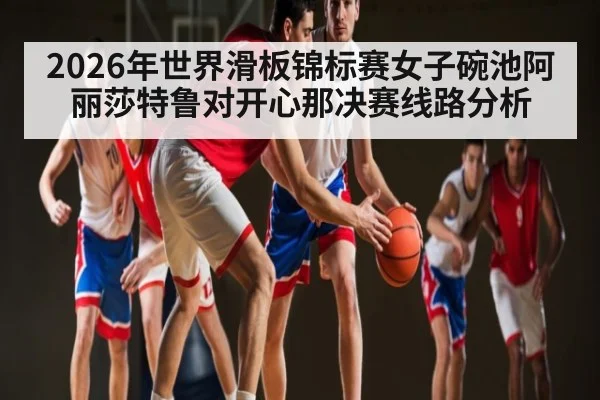 2026年世界滑板锦标赛女子碗池阿丽莎特鲁对开心那决赛线路分析
